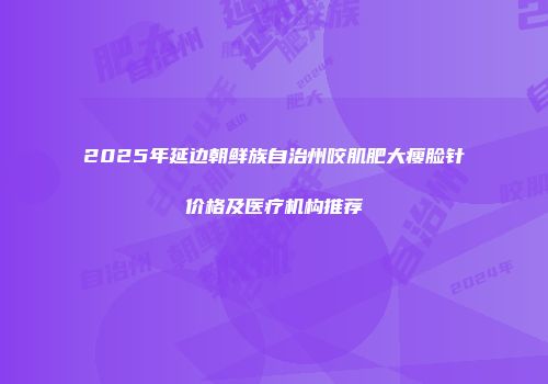 2025年延边朝鲜族自治州咬肌肥大瘦脸针价格及医疗机构推荐