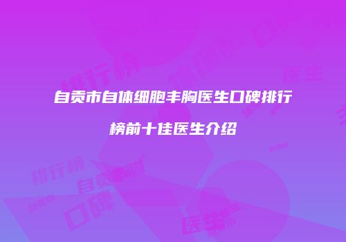自贡市自体细胞丰胸医生口碑排行榜前十佳医生介绍