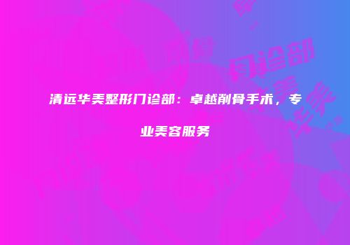 清远华美整形门诊部：卓越削骨手术，专业美容服务
