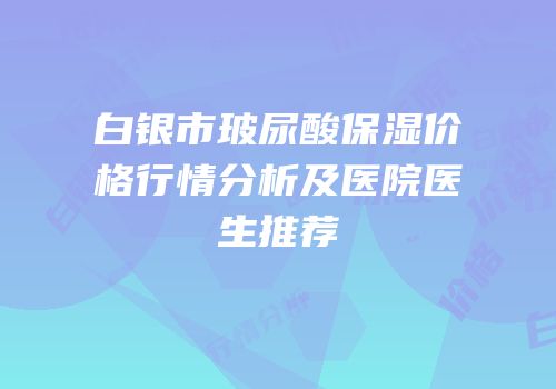 白银市玻尿酸保湿价格行情分析及医院医生推荐