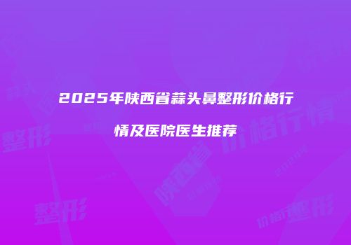 2025年陕西省蒜头鼻整形价格行情及医院医生推荐