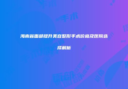 海南省面部提升美容整形手术价格及医院选择解析