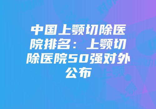 中国上颚切除医院排名：上颚切除医院50强对外公布