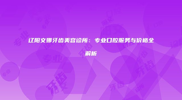 辽阳文娜牙齿美容诊所：专业口腔服务与价格全解析