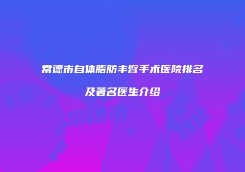 常德市自体脂肪丰臀手术医院排名及著名医生介绍