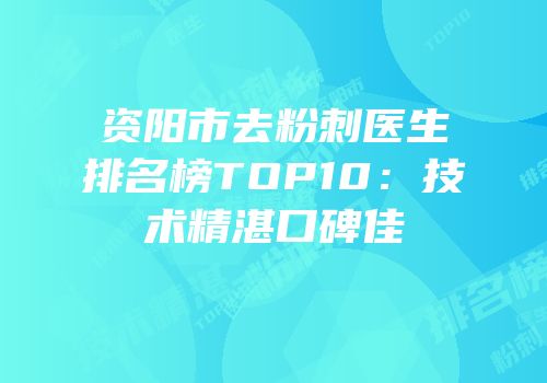 资阳市去粉刺医生排名榜TOP10：技术精湛口碑佳