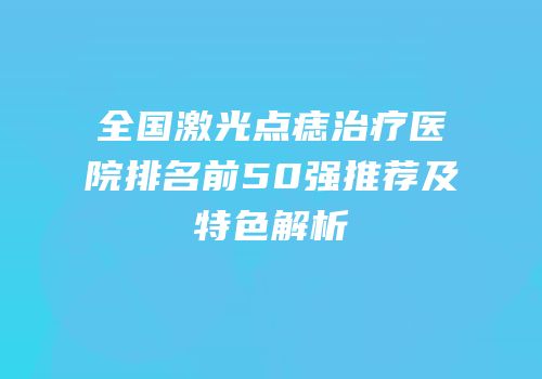 全国激光点痣治疗医院排名前50强推荐及特色解析