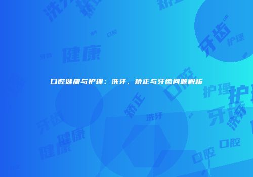 口腔健康与护理：洗牙、矫正与牙齿问题解析