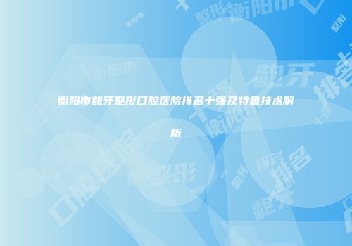 衡阳市龅牙整形口腔医院排名十强及特色技术解析