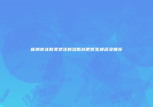 株洲市注射美塑注射溶脂减肥医生排名及推荐