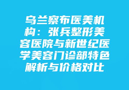 乌兰察布医美机构：张兵整形美容医院与新世纪医学美容门诊部特色解析与价格对比
