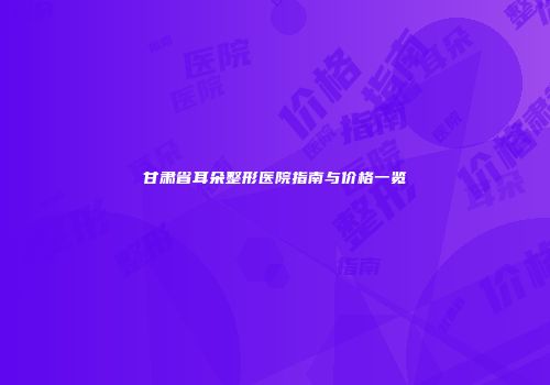 甘肃省耳朵整形医院指南与价格一览