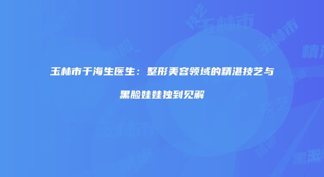 玉林市于海生医生：整形美容领域的精湛技艺与黑脸娃娃独到见解