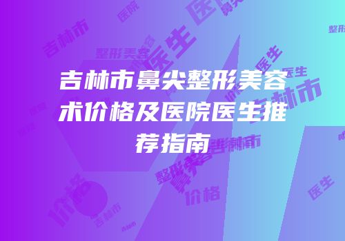 吉林市鼻尖整形美容术价格及医院医生推荐指南
