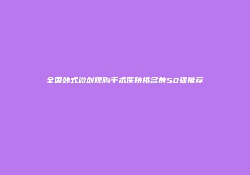 全国韩式微创隆胸手术医院排名前50强推荐