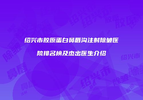 绍兴市胶原蛋白鼻唇沟注射除皱医院排名榜及杰出医生介绍