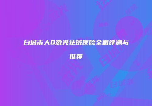 白城市大Q激光祛斑医院全面评测与推荐