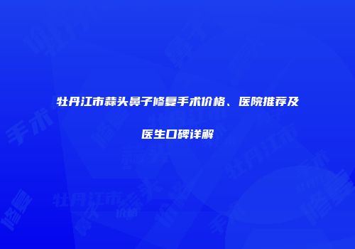 牡丹江市蒜头鼻子修复手术价格、医院推荐及医生口碑详解