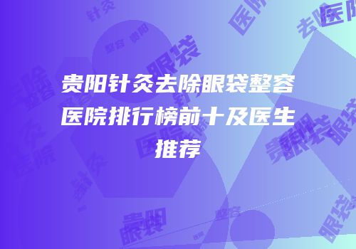 贵阳针灸去除眼袋整容医院排行榜前十及医生推荐