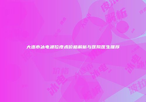 大连市冰电波拉皮术价格解析与医院医生推荐