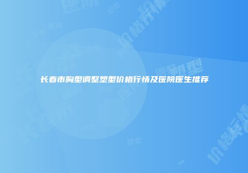 长春市胸型调整塑型价格行情及医院医生推荐