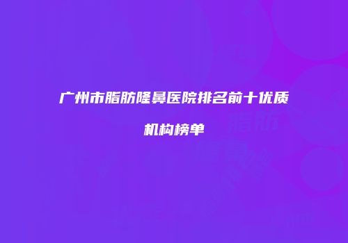 广州市脂肪隆鼻医院排名前十优质机构榜单