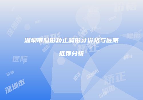 深圳市隐形矫正畸形牙价格与医院推荐分析