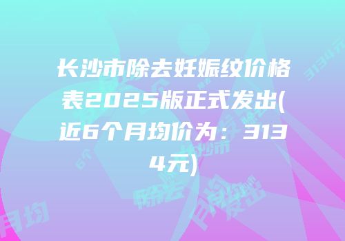 长沙市除去妊娠纹价格表2025版正式发出(近6个月均价为：3134元)