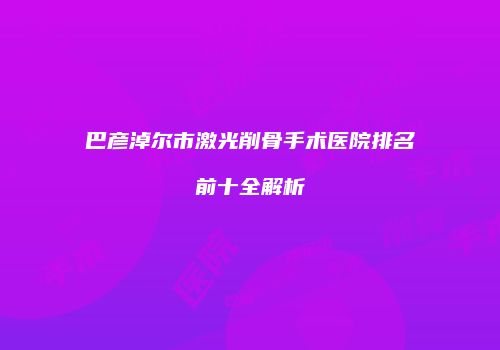 巴彦淖尔市激光削骨手术医院排名前十全解析