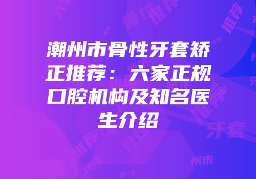 潮州市骨性牙套矫正推荐：六家正规口腔机构及知名医生介绍