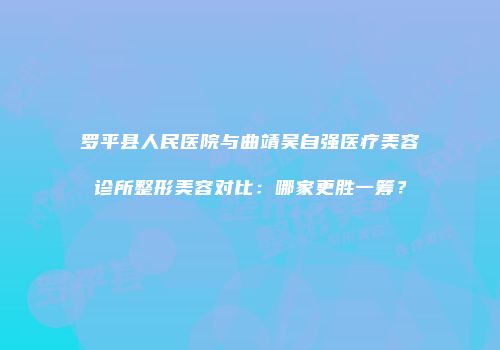 罗平县人民医院与曲靖吴自强医疗美容诊所整形美容对比：哪家更胜一筹？