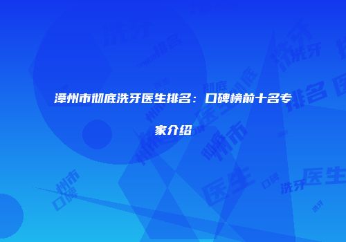 漳州市彻底洗牙医生排名：口碑榜前十名专家介绍