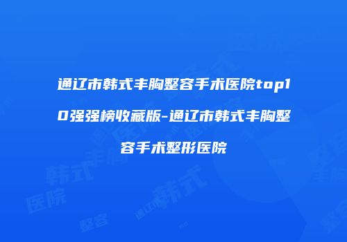 通辽市韩式丰胸整容手术医院top10强强榜收藏版-通辽市韩式丰胸整容手术整形医院