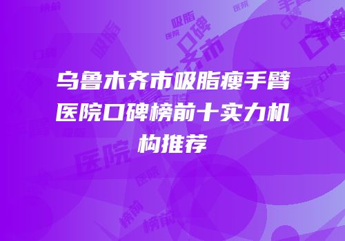 乌鲁木齐市吸脂瘦手臂医院口碑榜前十实力机构推荐