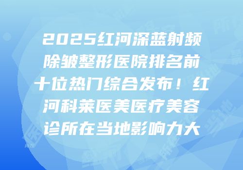 2025红河深蓝射频除皱整形医院排名前十位热门综合发布！红河科莱医美医疗美容诊所在当地影响力大