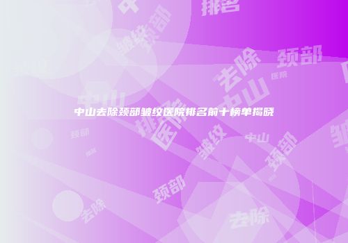 中山去除颈部皱纹医院排名前十榜单揭晓