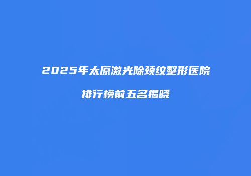 2025年太原激光除颈纹整形医院排行榜前五名揭晓