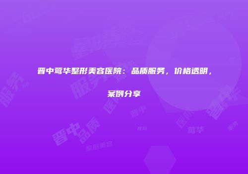 晋中莺华整形美容医院：品质服务，价格透明，案例分享