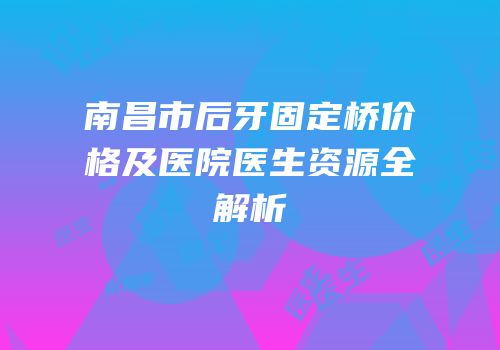南昌市后牙固定桥价格及医院医生资源全解析