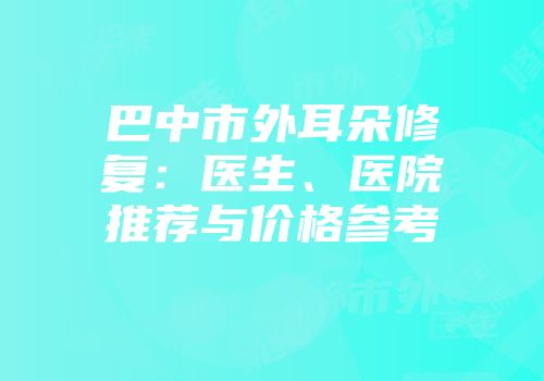 巴中市外耳朵修复：医生、医院推荐与价格参考