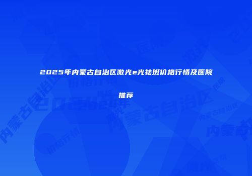 2025年内蒙古自治区激光e光祛斑价格行情及医院推荐