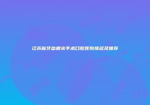 江苏省牙齿根尖手术口腔医院排名及推荐