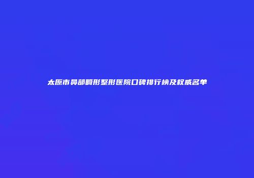 太原市鼻部畸形整形医院口碑排行榜及权威名单