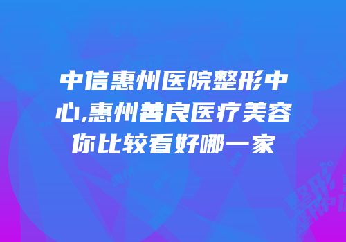中信惠州医院整形中心,惠州善良医疗美容你比较看好哪一家