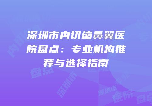 深圳市内切缩鼻翼医院盘点：专业机构推荐与选择指南