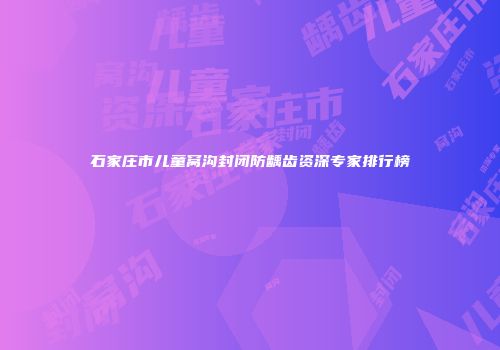 石家庄市儿童窝沟封闭防龋齿资深专家排行榜