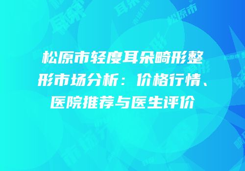 松原市轻度耳朵畸形整形市场分析：价格行情、医院推荐与医生评价