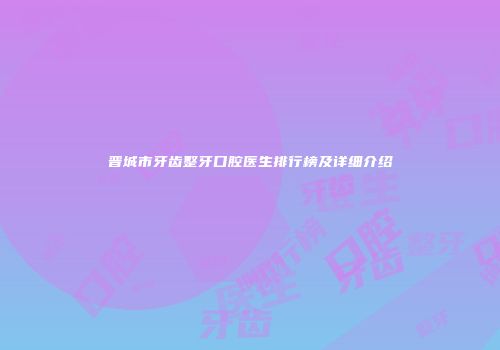 晋城市牙齿整牙口腔医生排行榜及详细介绍