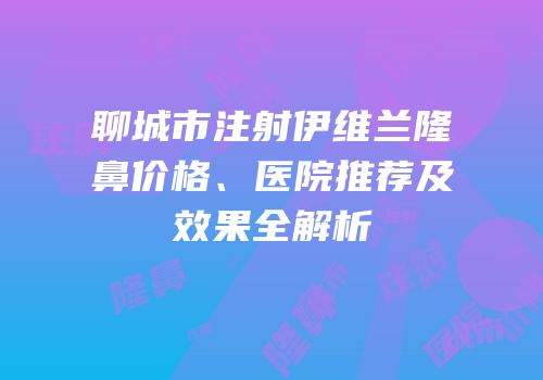 聊城市注射伊维兰隆鼻价格、医院推荐及效果全解析