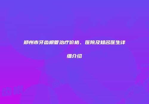 郑州市牙齿根管治疗价格、医院及知名医生详细介绍